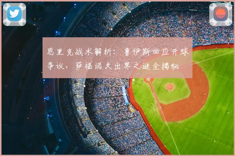 恩里克战术解析：鲁伊斯回应开球争议，萨福诺夫出界之谜全揭秘