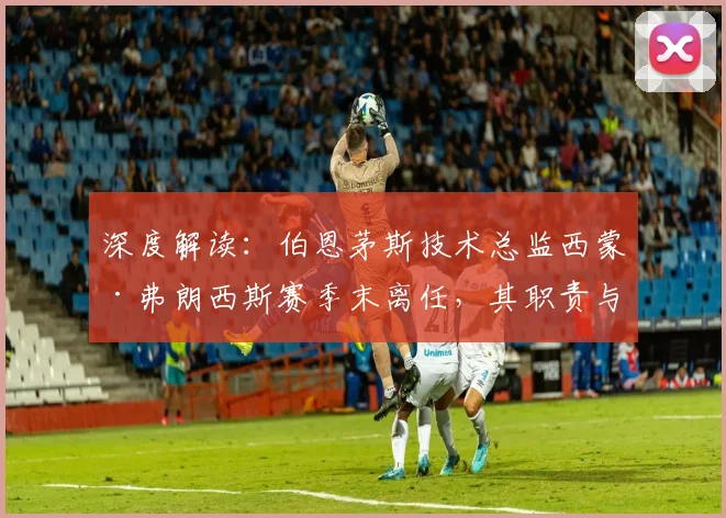 深度解读:伯恩茅斯技术总监西蒙·弗朗西斯赛季末离任,其职责与潜在继任者分析