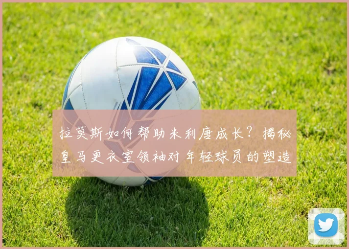 拉莫斯如何帮助米利唐成长?揭秘皇马更衣室领袖对年轻球员的塑造