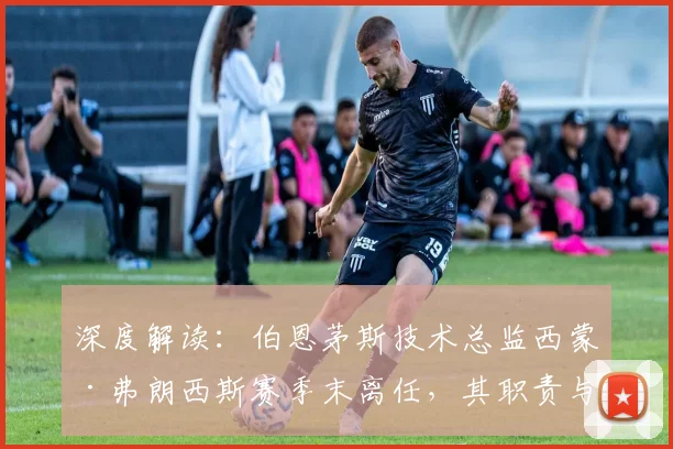 深度解读：伯恩茅斯技术总监西蒙·弗朗西斯赛季末离任，其职责与潜在继任者分析