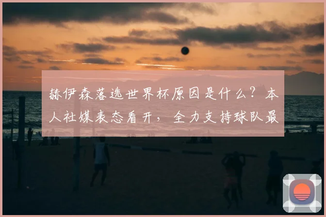 赫伊森落选世界杯原因是什么？本人社媒表态看开，全力支持球队最新动态解读