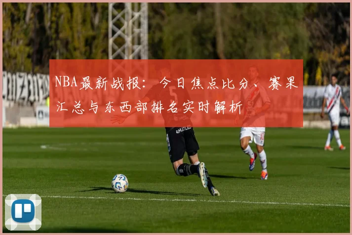 NBA最新战报：今日焦点比分、赛果汇总与东西部排名实时解析