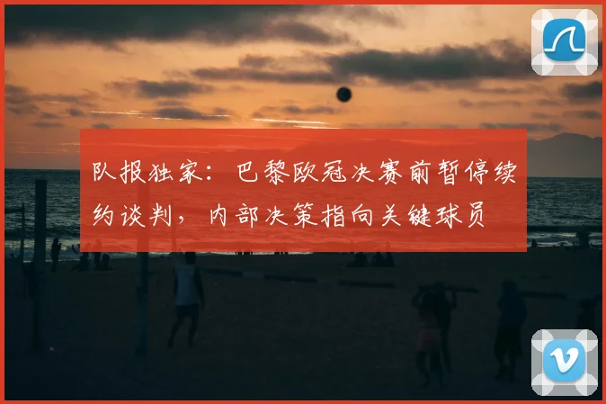 队报独家：巴黎欧冠决赛前暂停续约谈判，内部决策指向关键球员