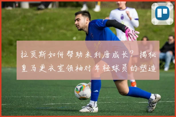 拉莫斯如何帮助米利唐成长？揭秘皇马更衣室领袖对年轻球员的塑造